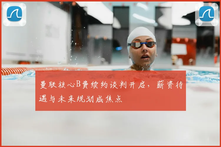 曼联核心B费续约谈判开启，薪资待遇与未来规划成焦点