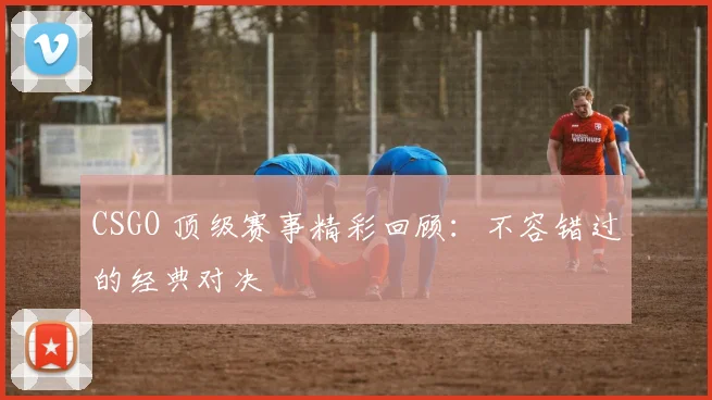 CSGO 顶级赛事精彩回顾:不容错过的经典对决