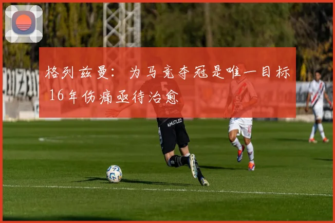格列兹曼：为马竞夺冠是唯一目标 16年伤痛亟待治愈