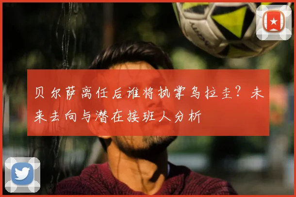 贝尔萨离任后谁将执掌乌拉圭？未来去向与潜在接班人分析