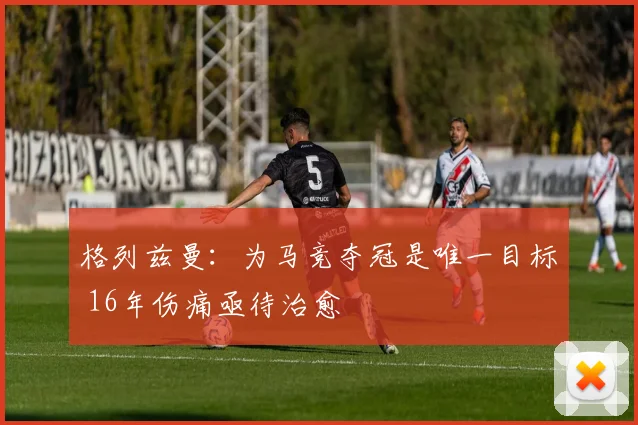 格列兹曼：为马竞夺冠是唯一目标 16年伤痛亟待治愈