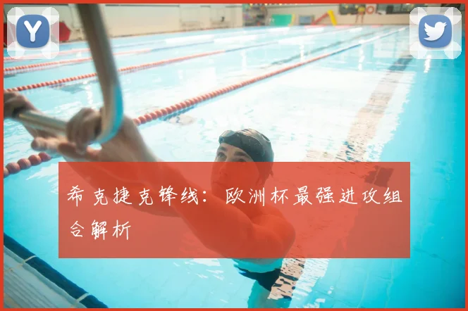 希克捷克锋线:欧洲杯最强进攻组合解析