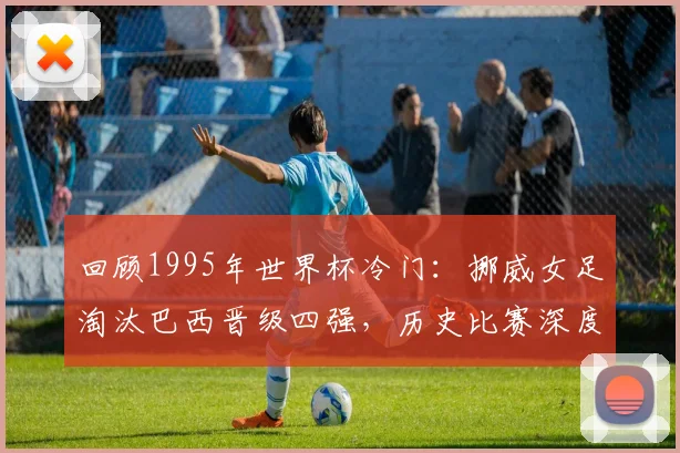 回顾1995年世界杯冷门：挪威女足淘汰巴西晋级四强，历史比赛深度分析