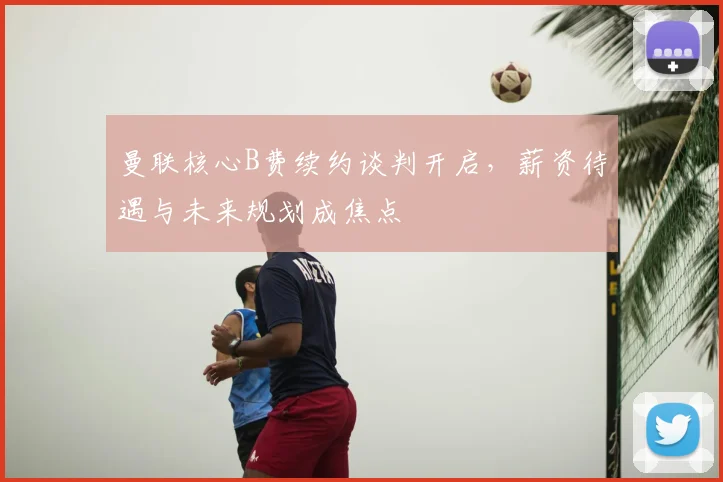 曼联核心B费续约谈判开启，薪资待遇与未来规划成焦点
