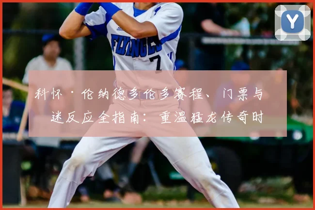 科怀·伦纳德多伦多赛程、门票与球迷反应全指南：重温猛龙传奇时刻