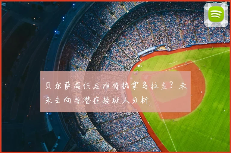贝尔萨离任后谁将执掌乌拉圭？未来去向与潜在接班人分析