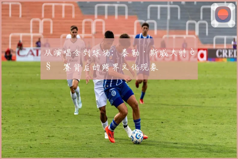 从演唱会到球场：泰勒·斯威夫特观赛背后的跨界文化现象
