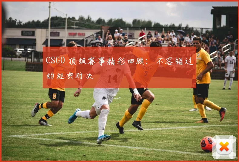CSGO 顶级赛事精彩回顾:不容错过的经典对决