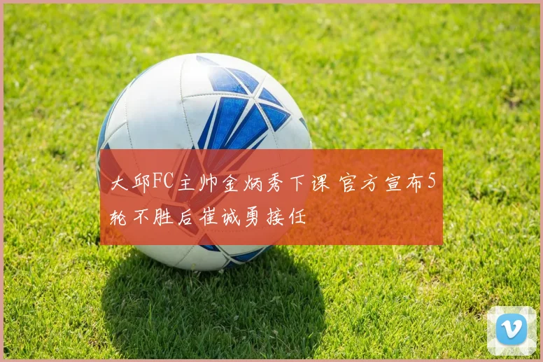 大邱FC主帅金炳秀下课 官方宣布5轮不胜后崔诚勇接任